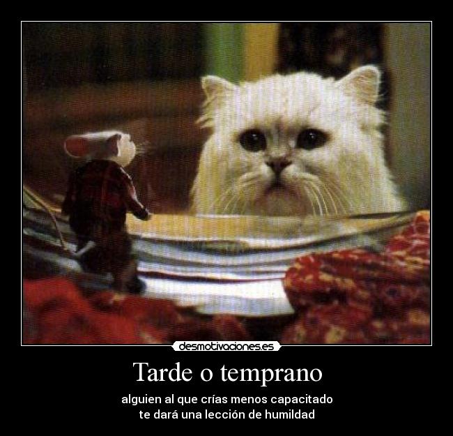 Tarde o temprano - alguien al que crías menos capacitado
te dará una lección de humildad