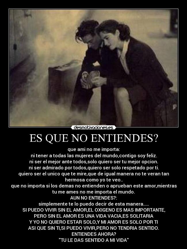 ES QUE NO ENTIENDES? - que ami no me importa:
ni tener a todas las mujeres del mundo,contigo soy feliz.
ni ser el mejor ante todos,solo quiero ser tu mejor opcion.
ni ser admirado por todos,quiero ser solo respetado por ti.
quiero ser el unico que te mire,que de igual manera no te veran tan
hermosa como yo te veo..
que no importa si los demas no entienden o aprueban este amor,mientras
tu me ames no me importa el mundo.
AUN NO ENTIENDES?:
simplemente te lo puedo decir de esta manera.....
SI PUEDO VIVIR SIN EL AMOR,EL OXIGENO ES MAS IMPORTANTE,
PERO SIN EL AMOR ES UNA VIDA VACIA,ES SOLITARIA
Y YO NO QUIERO ESTAR SOLO,Y MI AMOR ES SOLO POR TI
ASI QUE SIN TI,SI PUEDO VIVIR,PERO NO TENDRIA SENTIDO.
ENTIENDES AHORA?
TU LE DAS SENTIDO A MI VIDA