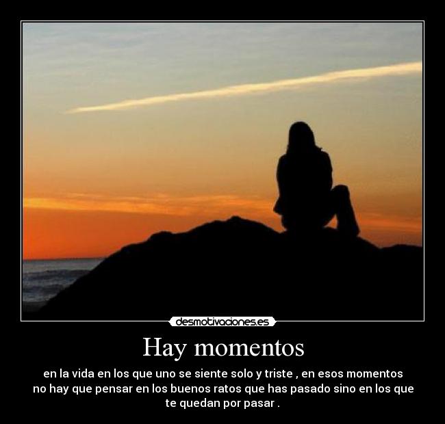 Hay momentos - en la vida en los que uno se siente solo y triste , en esos momentos
no hay que pensar en los buenos ratos que has pasado sino en los que
te quedan por pasar .