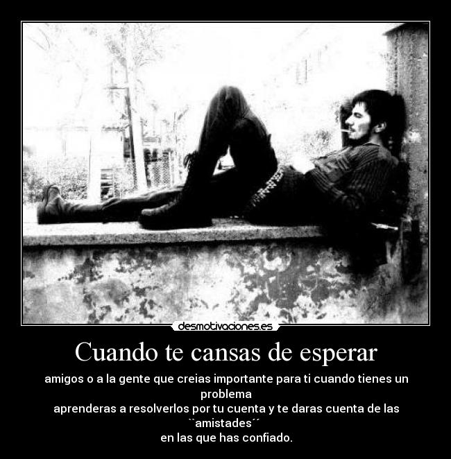 Cuando te cansas de esperar - amigos o a la gente que creias importante para ti cuando tienes un problema
aprenderas a resolverlos por tu cuenta y te daras cuenta de las ``amistades´´
en las que has confiado.
