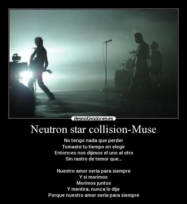 Neutron star collision-Muse - No tengo nada que perder
Tomaste tu tiempo en elegir
Entonces nos dijimos el uno al otro
Sin rastro de temor que…

Nuestro amor sería para siempre
Y si morimos
Morimos juntos
Y mentira, nunca lo dije
Porque nuestro amor sería para siempre