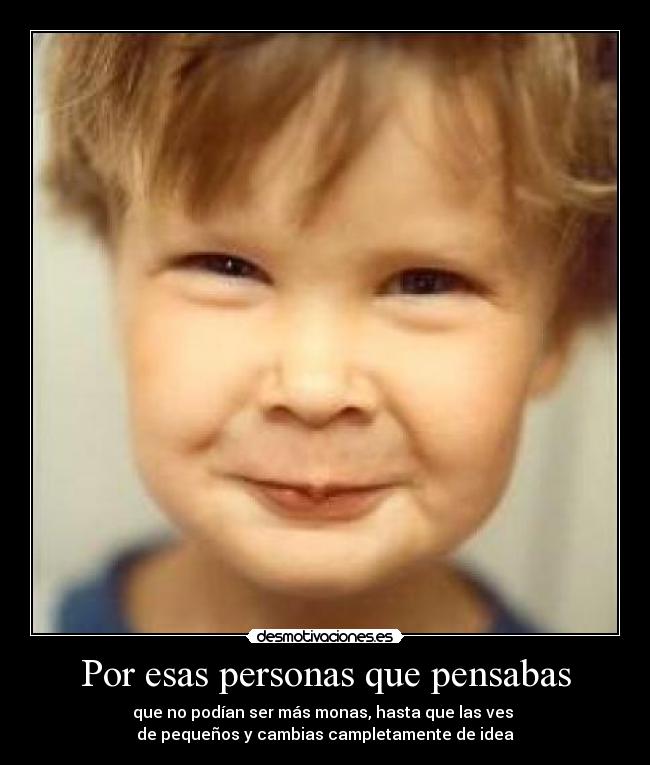 Por esas personas que pensabas - que no podían ser más monas, hasta que las ves 
de pequeños y cambias campletamente de idea