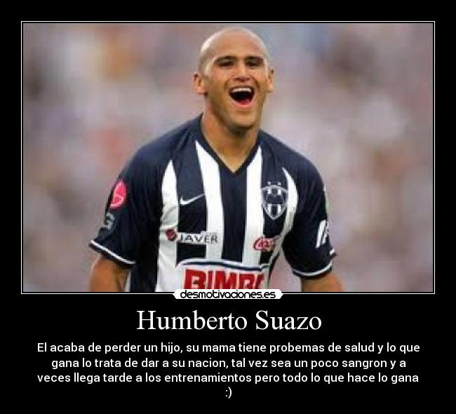 Humberto Suazo - El acaba de perder un hijo, su mama tiene probemas de salud y lo que
gana lo trata de dar a su nacion, tal vez sea un poco sangron y a
veces llega tarde a los entrenamientos pero todo lo que hace lo gana
:)