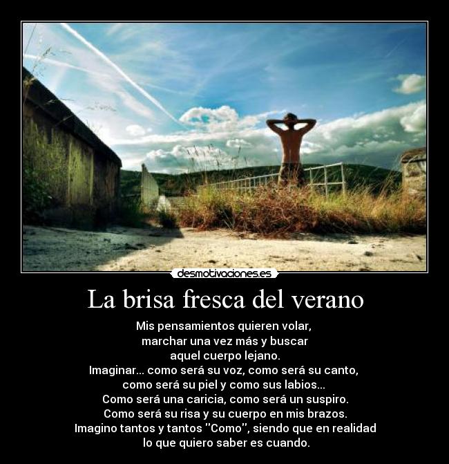 La brisa fresca del verano - Mis pensamientos quieren volar, 
marchar una vez más y buscar
aquel cuerpo lejano.
Imaginar... como será su voz, como será su canto, 
como será su piel y como sus labios... 
Como será una caricia, como será un suspiro.
Como será su risa y su cuerpo en mis brazos.
Imagino tantos y tantos Como, siendo que en realidad
 lo que quiero saber es cuando.