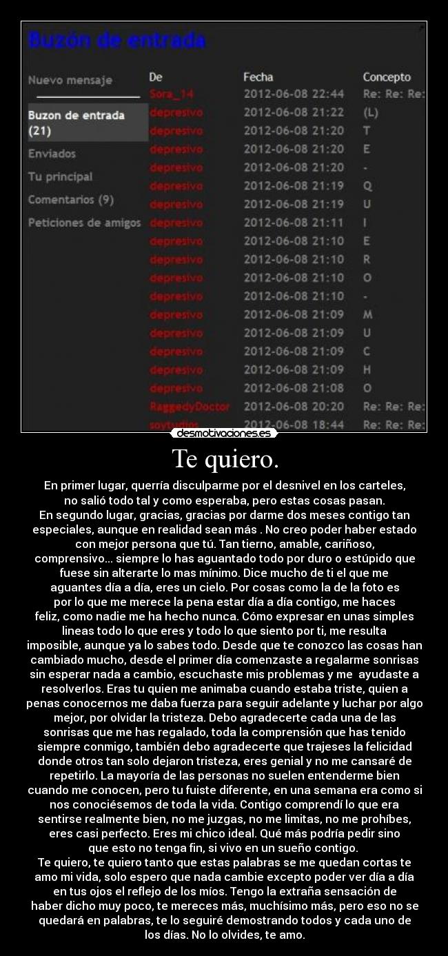 Te quiero. - En primer lugar, querría disculparme por el desnivel en los carteles,
no salió todo tal y como esperaba, pero estas cosas pasan.
En segundo lugar, gracias, gracias por darme dos meses contigo tan
especiales, aunque en realidad sean más . No creo poder haber estado
con mejor persona que tú. Tan tierno, amable, cariñoso,
comprensivo... siempre lo has aguantado todo por duro o estúpido que
fuese sin alterarte lo mas mínimo. Dice mucho de ti el que me
aguantes día a día, eres un cielo. Por cosas como la de la foto es
por lo que me merece la pena estar día a día contigo, me haces
feliz, como nadie me ha hecho nunca. Cómo expresar en unas simples
lineas todo lo que eres y todo lo que siento por ti, me resulta
imposible, aunque ya lo sabes todo. Desde que te conozco las cosas han
cambiado mucho, desde el primer día comenzaste a regalarme sonrisas
sin esperar nada a cambio, escuchaste mis problemas y me  ayudaste a
resolverlos. Eras tu quien me animaba cuando estaba triste, quien a
penas conocernos me daba fuerza para seguir adelante y luchar por algo
mejor, por olvidar la tristeza. Debo agradecerte cada una de las
sonrisas que me has regalado, toda la comprensión que has tenido
siempre conmigo, también debo agradecerte que trajeses la felicidad
donde otros tan solo dejaron tristeza, eres genial y no me cansaré de
repetirlo. La mayoría de las personas no suelen entenderme bien
cuando me conocen, pero tu fuiste diferente, en una semana era como si
nos conociésemos de toda la vida. Contigo comprendí lo que era
sentirse realmente bien, no me juzgas, no me limitas, no me prohíbes,
eres casi perfecto. Eres mi chico ideal. Qué más podría pedir sino
que esto no tenga fin, si vivo en un sueño contigo. 
Te quiero, te quiero tanto que estas palabras se me quedan cortas te
amo mi vida, solo espero que nada cambie excepto poder ver día a día
en tus ojos el reflejo de los míos. Tengo la extraña sensación de
haber dicho muy poco, te mereces más, muchísimo más, pero eso no se
quedará en palabras, te lo seguiré demostrando todos y cada uno de
los días. No lo olvides, te amo.