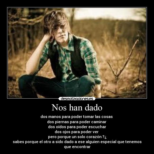 Nos han dado - dos manos para poder tomar las cosas
dos piernas para poder caminar
dos oídos para poder escuchar
dos ojos para poder ver
pero porque un solo corazón ?¿
sabes porque el otro a sido dado a ese alguien especial que tenemos que encontrar