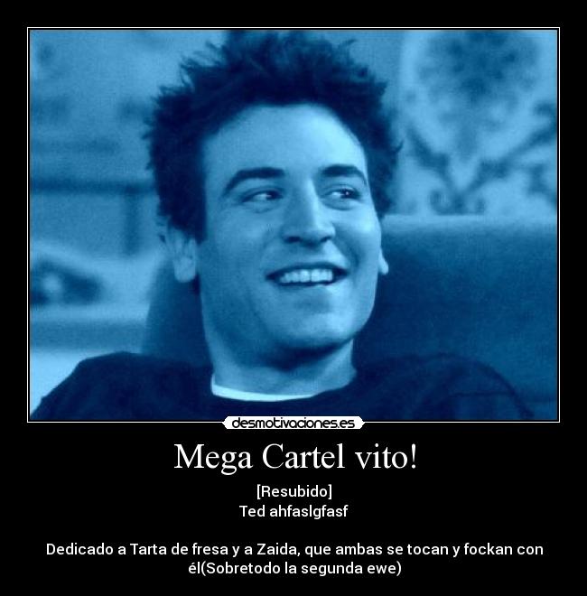 Mega Cartel vito! - [Resubido]
Ted ahfaslgfasf

Dedicado a Tarta de fresa y a Zaida, que ambas se tocan y fockan con
él(Sobretodo la segunda ewe)