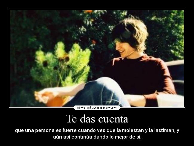 Te das cuenta - que una persona es fuerte cuando ves que la molestan y la lastiman, y
aún así continúa dando lo mejor de sí.