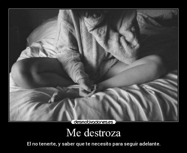 Me destroza - El no tenerte, y saber que te necesito para seguir adelante.