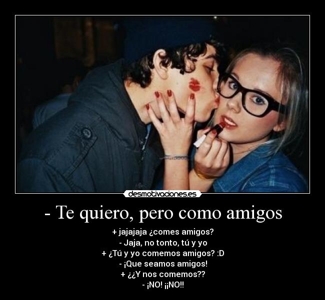 - Te quiero, pero como amigos - + jajajaja ¿comes amigos?
- Jaja, no tonto, tú y yo
+ ¿Tú y yo comemos amigos? :D
- ¡Que seamos amigos!
+ ¿¿Y nos comemos??
- ¡NO! ¡¡NO!!