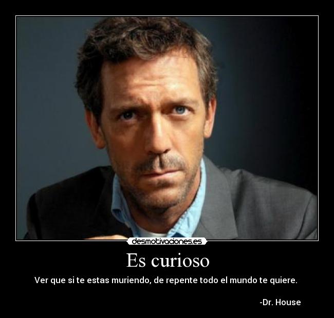 Es curioso - Ver que si te estas muriendo, de repente todo el mundo te quiere. 

                                                                                                              -Dr. House