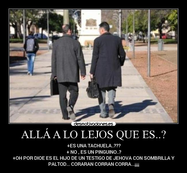 ALLÁ A LO LEJOS QUE ES..? - +ES UNA TACHUELA..???
+ NO , ES UN PINGUINO..?
+OH POR DIOE ES EL HIJO DE UN TESTIGO DE JEHOVA CON SOMBRILLA Y
PALTOD... CORARAN CORRAN CORRA...¡¡¡¡