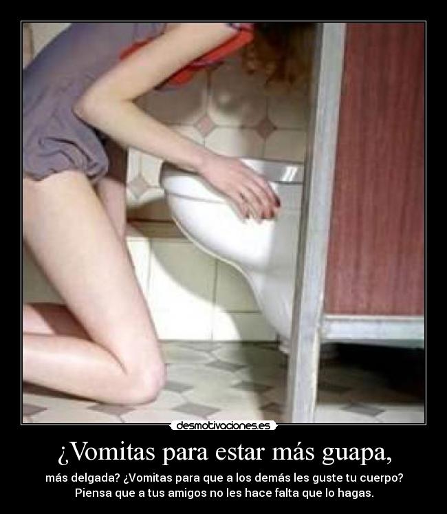 ¿Vomitas para estar más guapa, - más delgada? ¿Vomitas para que a los demás les guste tu cuerpo?
Piensa que a tus amigos no les hace falta que lo hagas.