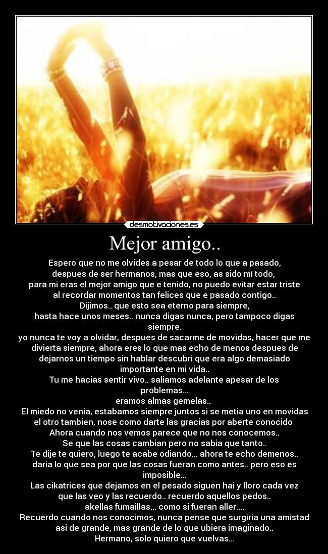 Mejor amigo.. - Espero que no me olvides a pesar de todo lo que a pasado,
despues de ser hermanos, mas que eso, as sido mí todo, 
para mi eras el mejor amigo que e tenido, no puedo evitar estar triste
al recordar momentos tan felices que e pasado contigo..
Dijimos.. que esto sea eterno para siempre,
hasta hace unos meses.. nunca digas nunca, pero tampoco digas
siempre.
yo nunca te voy a olvidar, despues de sacarme de movidas, hacer que me
divierta siempre, ahora eres lo que mas echo de menos despues de
dejarnos un tiempo sin hablar descubri que era algo demasiado
importante en mi vida..
Tu me hacias sentir vivo.. saliamos adelante apesar de los
problemas...
eramos almas gemelas.. 
El miedo no venia, estabamos siempre juntos si se metia uno en movidas
el otro tambien, nose como darte las gracias por aberte conocido 
Ahora cuando nos vemos parece que no nos conocemos..
Se que las cosas cambian pero no sabia que tanto..
Te dije te quiero, luego te acabe odiando... ahora te echo demenos..
daria lo que sea por que las cosas fueran como antes.. pero eso es
imposible...
Las cikatrices que dejamos en el pesado siguen hai y lloro cada vez
que las veo y las recuerdo.. recuerdo aquellos pedos..
akellas fumaillas... como si fueran aller....
Recuerdo cuando nos conocimos, nunca pense que surgiria una amistad
asi de grande, mas grande de lo que ubiera imaginado..
Hermano, solo quiero que vuelvas...