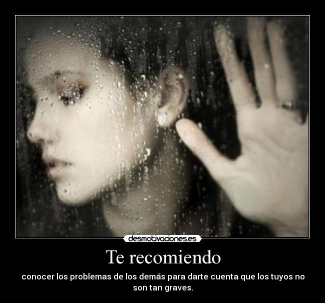 Te recomiendo - conocer los problemas de los demás para darte cuenta que los tuyos no
son tan graves.