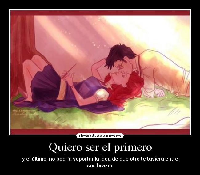 Quiero ser el primero - y el último, no podría soportar la idea de que otro te tuviera entre sus brazos