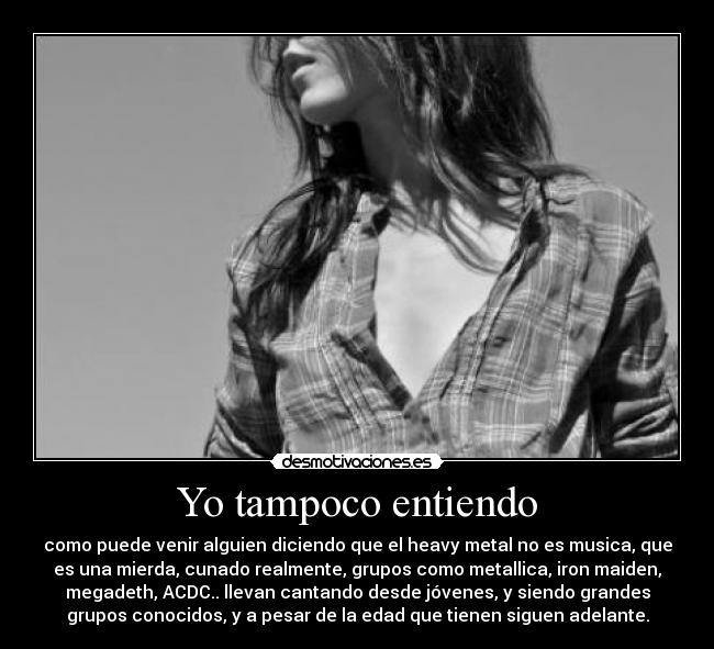 Yo tampoco entiendo - como puede venir alguien diciendo que el heavy metal no es musica, que
es una mierda, cunado realmente, grupos como metallica, iron maiden,
megadeth, ACDC.. llevan cantando desde jóvenes, y siendo grandes
grupos conocidos, y a pesar de la edad que tienen siguen adelante.