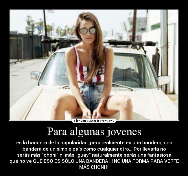 Para algunas jovenes - es la bandera de la popularidad, pero realmente es una bandera, una
bandera de un simple país como cualquier otro... Por llevarla no
serás más choni ni más guay naturalmente serás una fantasiosa
que no ve QUE ESO ES SÓLO UNA BANDERA !!! NO UNA FORMA PARA VERTE
MÁS CHONI !!!