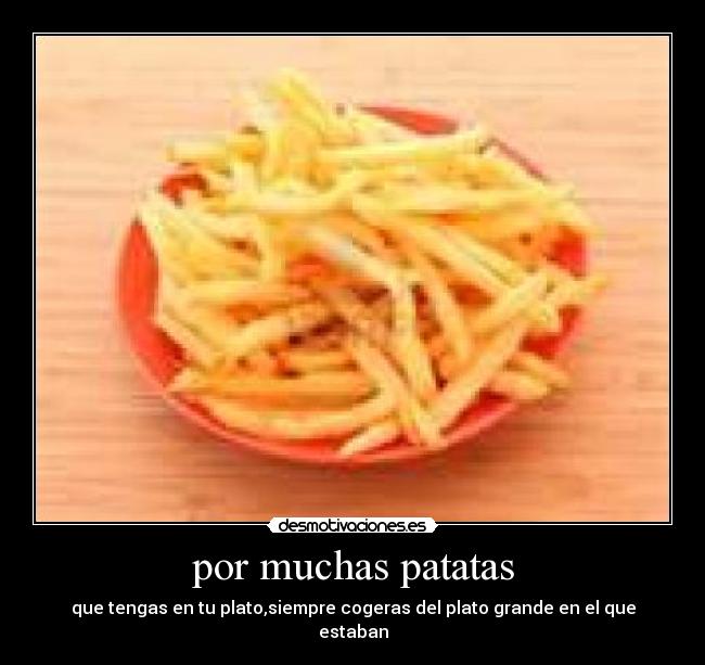 por muchas patatas - que tengas en tu plato,siempre cogeras del plato grande en el que estaban