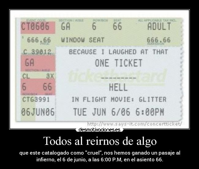 Todos al reirnos de algo - que este catalogado como cruel, nos hemos ganado un pasaje al
infierno, el 6 de junio, a las 6:00 P.M, en el asiento 66.