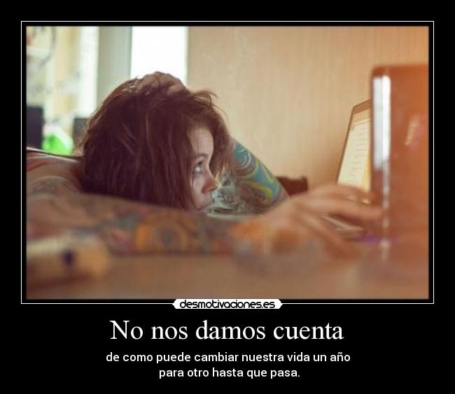 No nos damos cuenta - de como puede cambiar nuestra vida un año
 para otro hasta que pasa.