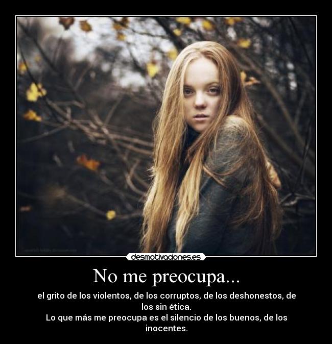 No me preocupa... - el grito de los violentos, de los corruptos, de los deshonestos, de los sin ética.
Lo que más me preocupa es el silencio de los buenos, de los inocentes.