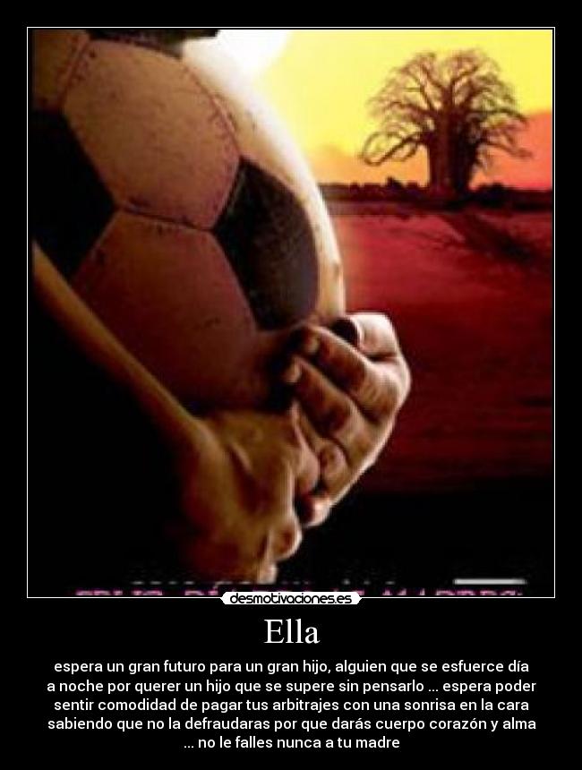 Ella - espera un gran futuro para un gran hijo, alguien que se esfuerce día
a noche por querer un hijo que se supere sin pensarlo ... espera poder
sentir comodidad de pagar tus arbitrajes con una sonrisa en la cara
sabiendo que no la defraudaras por que darás cuerpo corazón y alma
... no le falles nunca a tu madre