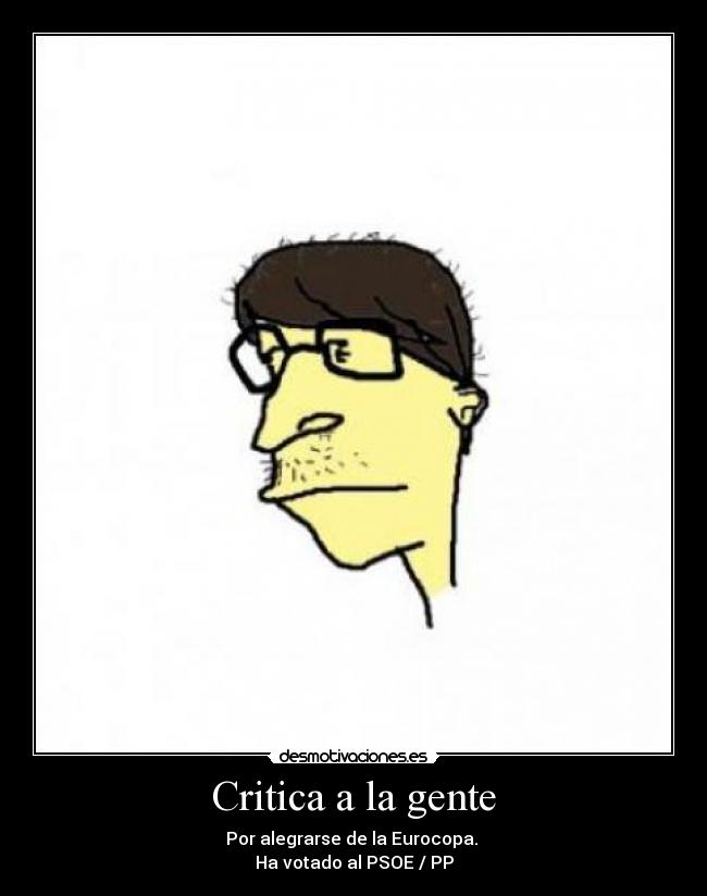 Critica a la gente - Por alegrarse de la Eurocopa. 
Ha votado al PSOE / PP