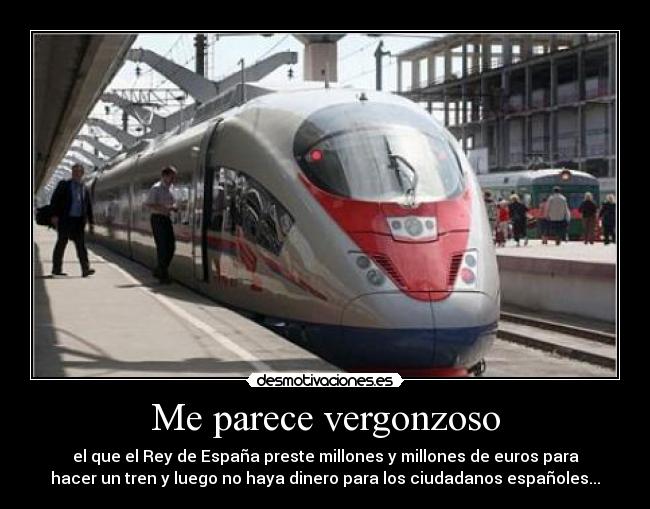 Me parece vergonzoso - el que el Rey de España preste millones y millones de euros para
hacer un tren y luego no haya dinero para los ciudadanos españoles...