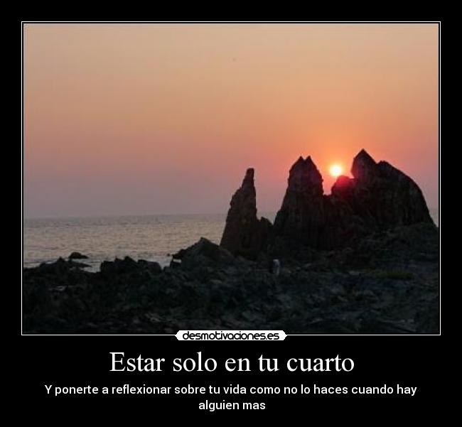 Estar solo en tu cuarto - Y ponerte a reflexionar sobre tu vida como no lo haces cuando hay alguien mas