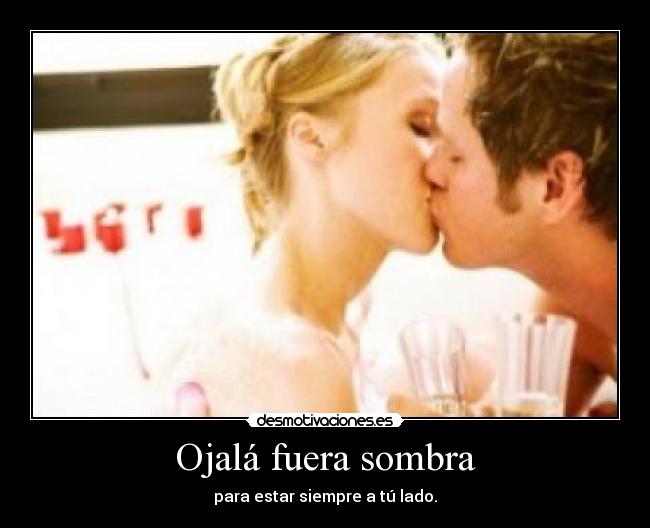 Ojalá fuera sombra - para estar siempre a tú lado.