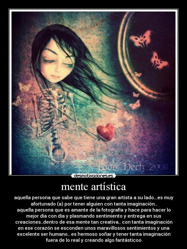 mente artística - aquella persona que sabe que tiene una gran artista a su lado...es muy
afortunado (a) por tener alguien con tanta imaginación..
aquella persona que es amante de la fotografía y hace para hacer lo
mejor día con día y plasmando sentimiento y entrega en sus
creaciones..dentro de esa mente tan creativa.. con tanta imaginación
en ese corazón se esconden unos maravillosos sentimientos y una
excelente ser humano.. es hermoso soñar y tener tanta imaginación
fuera de lo real y creando algo fantásticoo