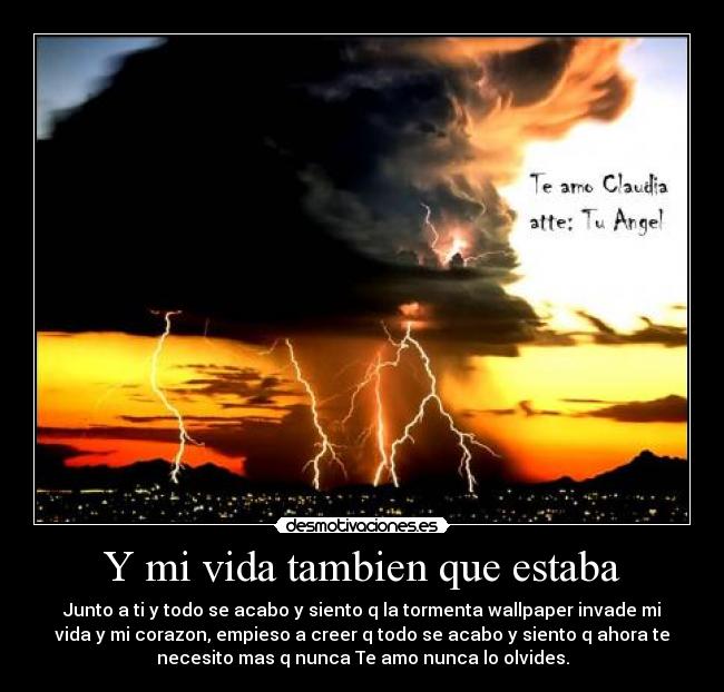 Y mi vida tambien que estaba - Junto a ti y todo se acabo y siento q la tormenta wallpaper invade mi
vida y mi corazon, empieso a creer q todo se acabo y siento q ahora te
necesito mas q nunca Te amo nunca lo olvides.