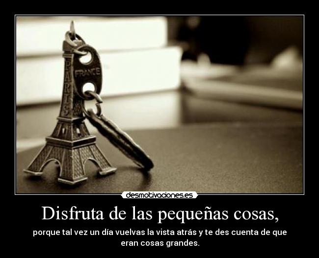 Disfruta de las pequeñas cosas, - porque tal vez un día vuelvas la vista atrás y te des cuenta de que eran cosas grandes.