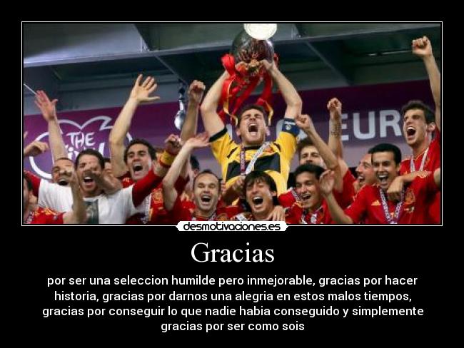 Gracias - por ser una seleccion humilde pero inmejorable, gracias por hacer
historia, gracias por darnos una alegria en estos malos tiempos,
gracias por conseguir lo que nadie habia conseguido y simplemente
gracias por ser como sois