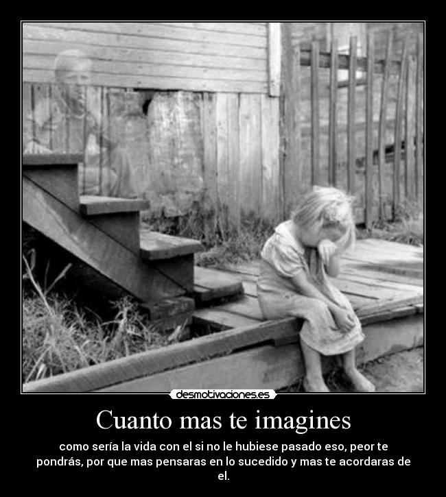Cuanto mas te imagines - como sería la vida con el si no le hubiese pasado eso, peor te
pondrás, por que mas pensaras en lo sucedido y mas te acordaras de
el.