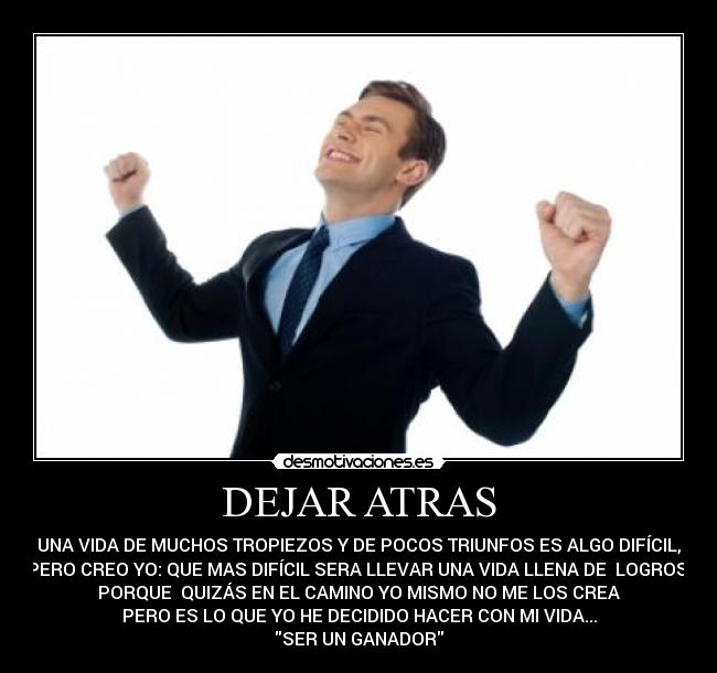DEJAR ATRAS - UNA VIDA DE MUCHOS TROPIEZOS Y DE POCOS TRIUNFOS ES ALGO DIFÍCIL,
PERO CREO YO: QUE MAS DIFÍCIL SERA LLEVAR UNA VIDA LLENA DE LOGROS,
PORQUE QUIZÁS EN EL CAMINO YO MISMO NO ME LOS CREA
PERO ES LO QUE YO HE DECIDIDO HACER CON MI VIDA...
SER UN GANADOR