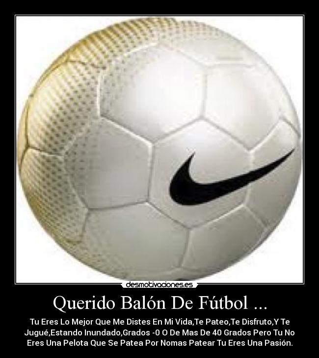 Querido Balón De Fútbol ... - Tu Eres Lo Mejor Que Me Distes En Mi Vida,Te Pateo,Te Disfruto,Y Te
Jugué,Estando Inundado,Grados -0 O De Mas De 40 Grados Pero Tu No
Eres Una Pelota Que Se Patea Por Nomas Patear Tu Eres Una Pasión.