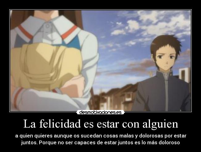 La felicidad es estar con alguien - a quien quieres aunque os sucedan cosas malas y dolorosas por estar
juntos. Porque no ser capaces de estar juntos es lo más doloroso