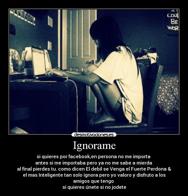 Ignorame - si quieres por facebook,en persona no me importa
antes si me importaba pero ya no me sabe a mierda
al final pierdes tu. como dicen El debil se Venga el Fuerte Perdona &
el mas Inteligente tan solo ignora pero yo valoro y disfruto a los
amigos que tengo
si quieres únete si no jodete