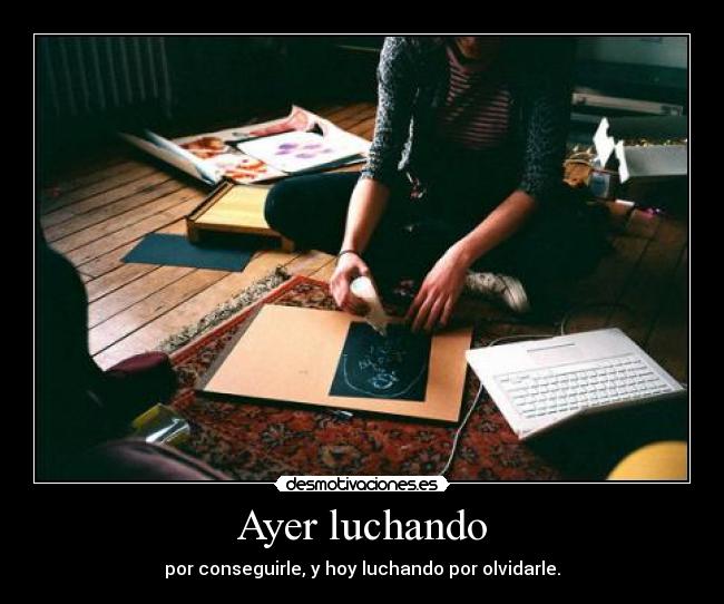 Ayer luchando - por conseguirle, y hoy luchando por olvidarle.