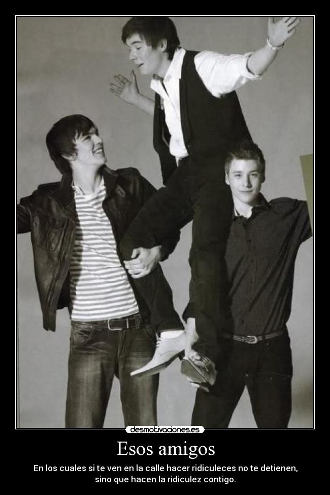 Esos amigos - En los cuales si te ven en la calle hacer ridiculeces no te detienen,
sino que hacen la ridiculez contigo.