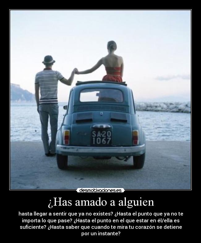 ¿Has amado a alguien - hasta llegar a sentir que ya no existes? ¿Hasta el punto que ya no te
importa lo que pase? ¿Hasta el punto en el que estar en él/ella es
suficiente? ¿Hasta saber que cuando te mira tu corazón se detiene
por un instante?