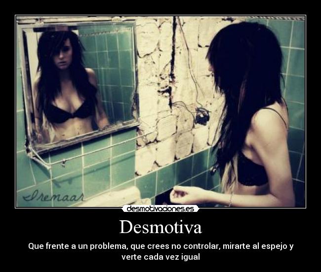 Desmotiva - Que frente a un problema, que crees no controlar, mirarte al espejo y
verte cada vez igual