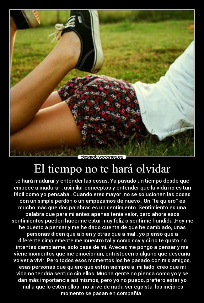 El tiempo no te hará olvidar - te hará madurar y entender las cosas. Ya pasado un tiempo desde que
empece a madurar , asimilar conceptos y entender que la vida no es tan
fácil como yo pensaba . Cuando eres mayor  no se solucionan las cosas
con un simple perdón o un empezamos de nuevo . Un te quiero es
mucho más que dos palabras es un sentimiento. Sentimiento es una
palabra que para mi antes apenas tenia valor, pero ahora esos
sentimientos pueden hacerme estar muy feliz o sentirme hundida .Hoy me
he puesto a pensar y me he dado cuenta de que he cambiado, unas
personas dicen que a bien y otras que a mal , yo pienso que a
diferente simplemente me muestro tal y como soy y si no te gusto no
intentes cambiarme, solo pasa de mi. Aveces me pongo a pensar y me
viene momentos que me emocionan, entristecen o alguno que desearía
volver a vivir. Pero todos esos momentos los he pasado con mis amigos,
esas personas que quiero que estén siempre a  mi lado, creo que mi
vida no tendría sentido sin ellos. Mucha gente no piensa como yo y se
dan más importancia así mismos, pero yo no puedo, prefiero estar yo
mal a que lo estén ellos , no sirve de nada ser egoísta  los mejores
momento se pasan en compañía .