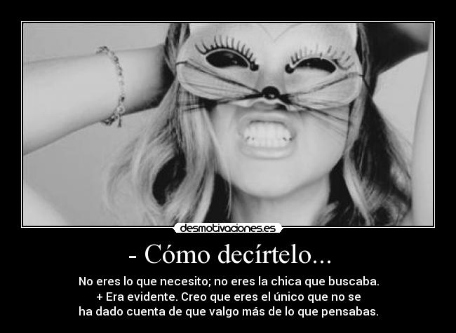 - Cómo decírtelo... - No eres lo que necesito; no eres la chica que buscaba.
+ Era evidente. Creo que eres el único que no se
ha dado cuenta de que valgo más de lo que pensabas.