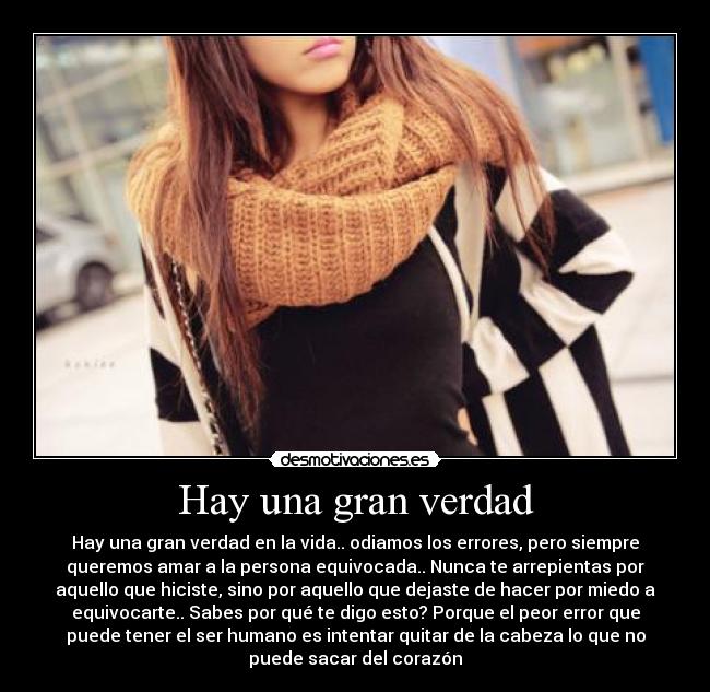Hay una gran verdad - Hay una gran verdad en la vida.. odiamos los errores, pero siempre
queremos amar a la persona equivocada.. Nunca te arrepientas por
aquello que hiciste, sino por aquello que dejaste de hacer por miedo a
equivocarte.. Sabes por qué te digo esto? Porque el peor error que
puede tener el ser humano es intentar quitar de la cabeza lo que no
puede sacar del corazón
