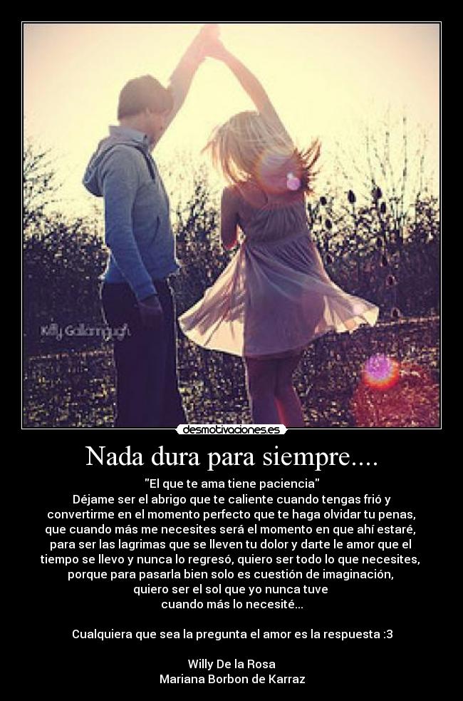 Nada dura para siempre.... - El que te ama tiene paciencia
Déjame ser el abrigo que te caliente cuando tengas frió y
 convertirme en el momento perfecto que te haga olvidar tu penas, 
que cuando más me necesites será el momento en que ahí estaré, 
para ser las lagrimas que se lleven tu dolor y darte le amor que el 
tiempo se llevo y nunca lo regresó, quiero ser todo lo que necesites, 
porque para pasarla bien solo es cuestión de imaginación, 
quiero ser el sol que yo nunca tuve 
cuando más lo necesité...

Cualquiera que sea la pregunta el amor es la respuesta :3

Willy De la Rosa
Mariana Borbon de Karraz