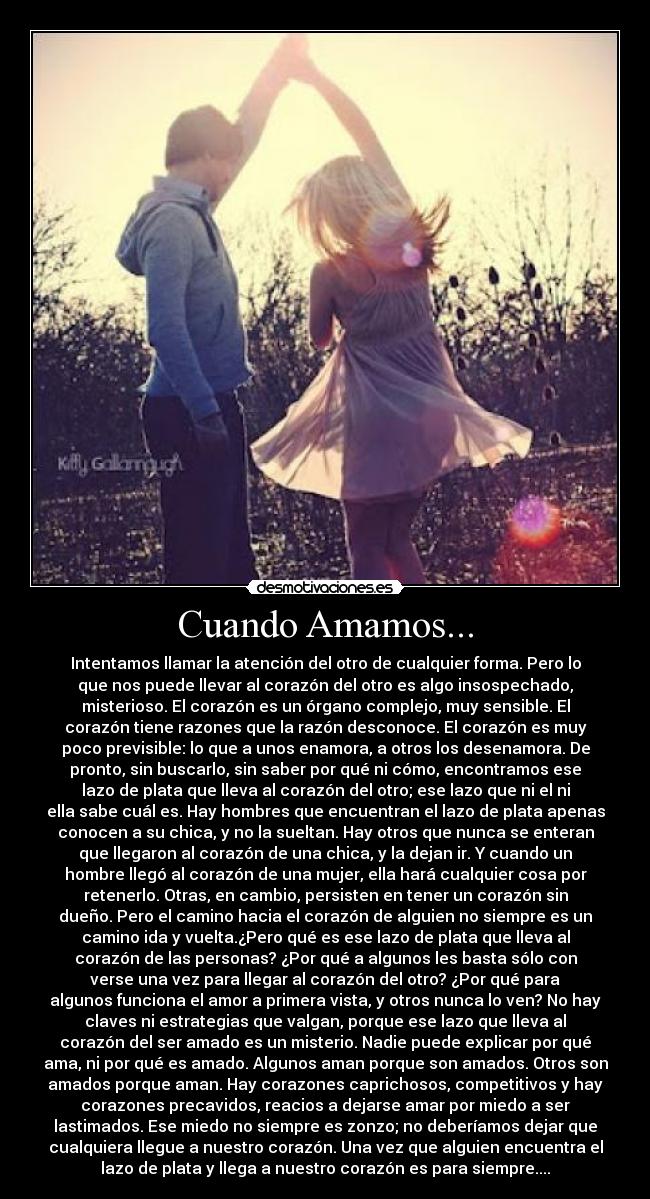 Cuando Amamos... - Intentamos llamar la atención del otro de cualquier forma. Pero lo
que nos puede llevar al corazón del otro es algo insospechado,
misterioso. El corazón es un órgano complejo, muy sensible. El
corazón tiene razones que la razón desconoce. El corazón es muy
poco previsible: lo que a unos enamora, a otros los desenamora. De
pronto, sin buscarlo, sin saber por qué ni cómo, encontramos ese
lazo de plata que lleva al corazón del otro; ese lazo que ni el ni
ella sabe cuál es. Hay hombres que encuentran el lazo de plata apenas
conocen a su chica, y no la sueltan. Hay otros que nunca se enteran
que llegaron al corazón de una chica, y la dejan ir. Y cuando un
hombre llegó al corazón de una mujer, ella hará cualquier cosa por
retenerlo. Otras, en cambio, persisten en tener un corazón sin
dueño. Pero el camino hacia el corazón de alguien no siempre es un
camino ida y vuelta.¿Pero qué es ese lazo de plata que lleva al
corazón de las personas? ¿Por qué a algunos les basta sólo con
verse una vez para llegar al corazón del otro? ¿Por qué para
algunos funciona el amor a primera vista, y otros nunca lo ven? No hay
claves ni estrategias que valgan, porque ese lazo que lleva al
corazón del ser amado es un misterio. Nadie puede explicar por qué
ama, ni por qué es amado. Algunos aman porque son amados. Otros son
amados porque aman. Hay corazones caprichosos, competitivos y hay
corazones precavidos, reacios a dejarse amar por miedo a ser
lastimados. Ese miedo no siempre es zonzo; no deberíamos dejar que
cualquiera llegue a nuestro corazón. Una vez que alguien encuentra el
lazo de plata y llega a nuestro corazón es para siempre....