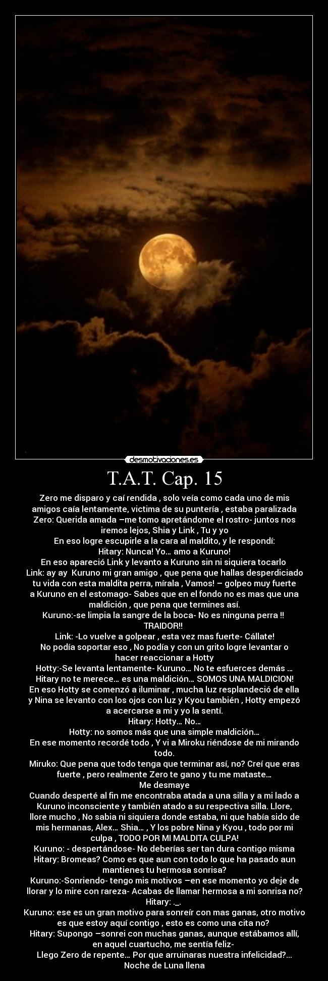 T.A.T. Cap. 15 - Zero me disparo y caí rendida , solo veía como cada uno de mis
amigos caía lentamente, victima de su puntería , estaba paralizada
Zero: Querida amada –me tomo apretándome el rostro- juntos nos
iremos lejos, Shia y Link , Tu y yo
En eso logre escupirle a la cara al maldito, y le respondí:
Hitary: Nunca! Yo… amo a Kuruno!
En eso apareció Link y levanto a Kuruno sin ni siquiera tocarlo 
Link: ay ay  Kuruno mi gran amigo , que pena que hallas desperdiciado
tu vida con esta maldita perra, mírala , Vamos! – golpeo muy fuerte
a Kuruno en el estomago- Sabes que en el fondo no es mas que una
maldición , que pena que termines así.
Kuruno:-se limpia la sangre de la boca- No es ninguna perra !! 
TRAIDOR!! 
Link: -Lo vuelve a golpear , esta vez mas fuerte- Cállate!
No podía soportar eso , No podía y con un grito logre levantar o
hacer reaccionar a Hotty
Hotty:-Se levanta lentamente- Kuruno… No te esfuerces demás …
Hitary no te merece… es una maldición… SOMOS UNA MALDICION!
En eso Hotty se comenzó a iluminar , mucha luz resplandeció de ella
y Nina se levanto con los ojos con luz y Kyou también , Hotty empezó
a acercarse a mi y yo la sentí.
Hitary: Hotty… No…
Hotty: no somos más que una simple maldición…
En ese momento recordé todo , Y vi a Miroku riéndose de mi mirando
todo.
Miruko: Que pena que todo tenga que terminar así, no? Creí que eras
fuerte , pero realmente Zero te gano y tu me mataste…
Me desmaye
Cuando desperté al fin me encontraba atada a una silla y a mi lado a
Kuruno inconsciente y también atado a su respectiva silla. Llore,
llore mucho , No sabia ni siquiera donde estaba, ni que había sido de
mis hermanas, Alex… Shia… , Y los pobre Nina y Kyou , todo por mi
culpa , TODO POR MI MALDITA CULPA!
Kuruno: - despertándose- No deberías ser tan dura contigo misma
Hitary: Bromeas? Como es que aun con todo lo que ha pasado aun
mantienes tu hermosa sonrisa?
Kuruno:-Sonriendo- tengo mis motivos –en ese momento yo deje de
llorar y lo mire con rareza- Acabas de llamar hermosa a mi sonrisa no?
Hitary: ._. 
Kuruno: ese es un gran motivo para sonreír con mas ganas, otro motivo
es que estoy aquí contigo , esto es como una cita no? 
Hitary: Supongo –sonrei con muchas ganas, aunque estábamos allí,
en aquel cuartucho, me sentía feliz- 
Llego Zero de repente… Por que arruinaras nuestra infelicidad?...
Noche de Luna llena